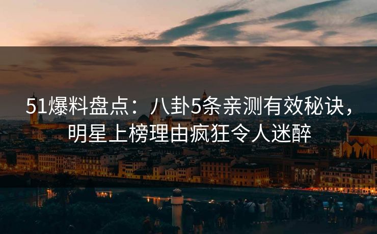 51爆料盘点：八卦5条亲测有效秘诀，明星上榜理由疯狂令人迷醉