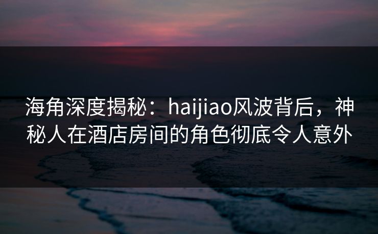 海角深度揭秘：haijiao风波背后，神秘人在酒店房间的角色彻底令人意外
