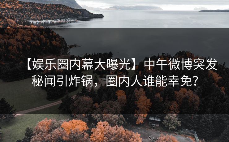 【娱乐圈内幕大曝光】中午微博突发秘闻引炸锅，圈内人谁能幸免？