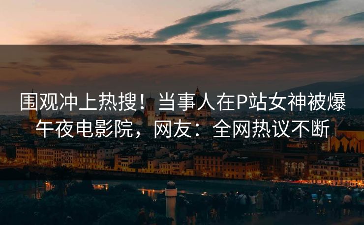 围观冲上热搜！当事人在P站女神被爆午夜电影院，网友：全网热议不断