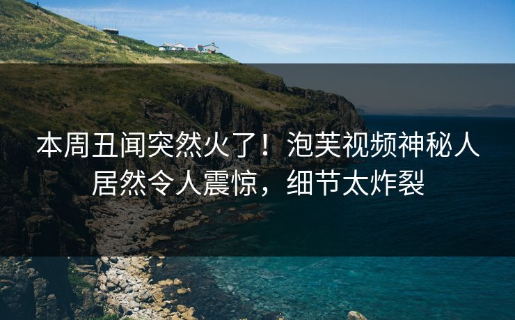 本周丑闻突然火了！泡芙视频神秘人居然令人震惊，细节太炸裂
