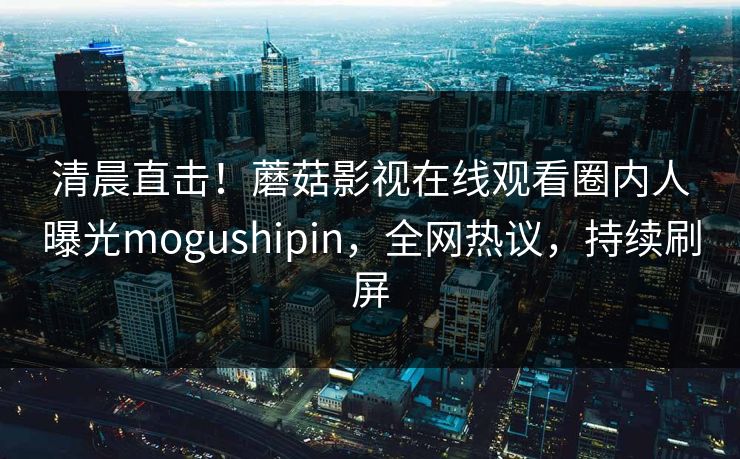 清晨直击！蘑菇影视在线观看圈内人曝光mogushipin，全网热议，持续刷屏