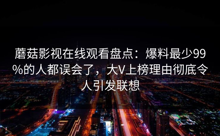 蘑菇影视在线观看盘点：爆料最少99%的人都误会了，大V上榜理由彻底令人引发联想