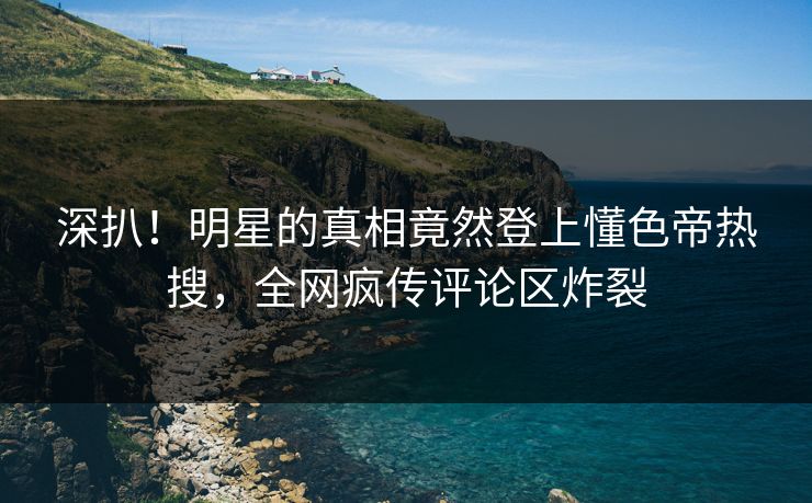 深扒！明星的真相竟然登上懂色帝热搜，全网疯传评论区炸裂
