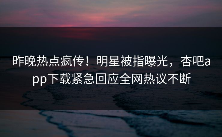 昨晚热点疯传！明星被指曝光，杏吧app下载紧急回应全网热议不断