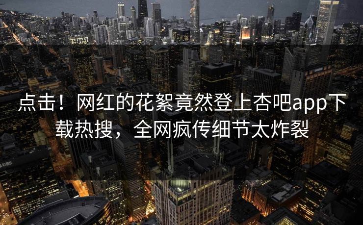 点击！网红的花絮竟然登上杏吧app下载热搜，全网疯传细节太炸裂