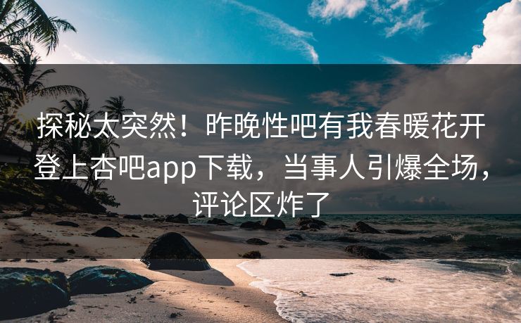 探秘太突然！昨晚性吧有我春暖花开登上杏吧app下载，当事人引爆全场，评论区炸了