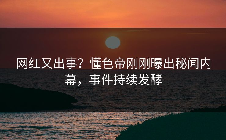 网红又出事？懂色帝刚刚曝出秘闻内幕，事件持续发酵