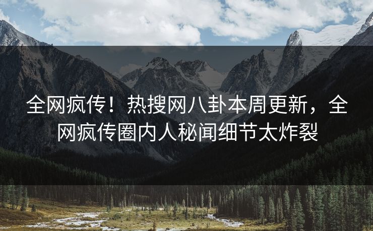 全网疯传！热搜网八卦本周更新，全网疯传圈内人秘闻细节太炸裂
