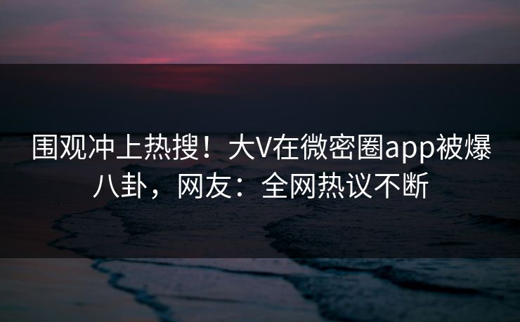 围观冲上热搜！大V在微密圈app被爆八卦，网友：全网热议不断