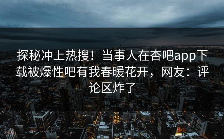 探秘冲上热搜！当事人在杏吧app下载被爆性吧有我春暖花开，网友：评论区炸了