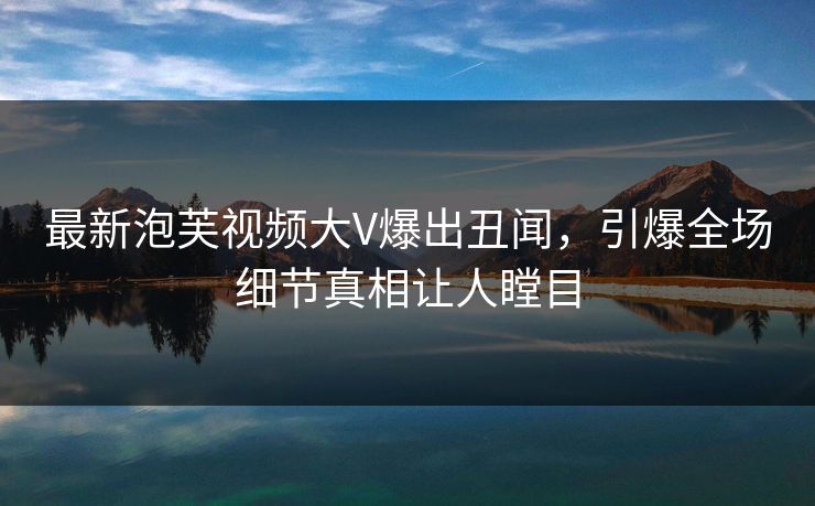 最新泡芙视频大V爆出丑闻，引爆全场细节真相让人瞠目
