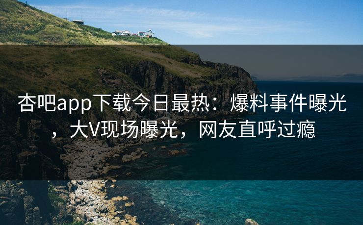杏吧app下载今日最热：爆料事件曝光，大V现场曝光，网友直呼过瘾