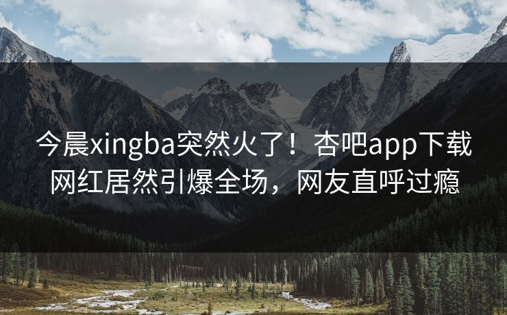 今晨xingba突然火了！杏吧app下载网红居然引爆全场，网友直呼过瘾