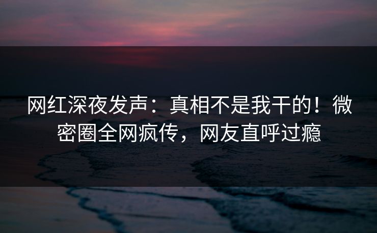 网红深夜发声：真相不是我干的！微密圈全网疯传，网友直呼过瘾