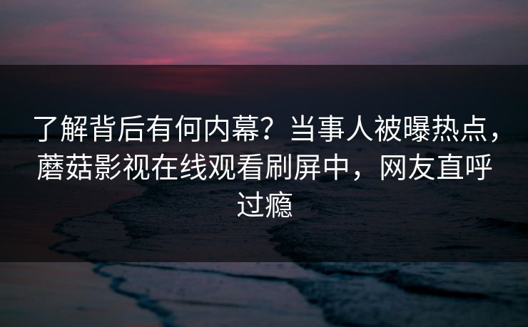 了解背后有何内幕？当事人被曝热点，蘑菇影视在线观看刷屏中，网友直呼过瘾