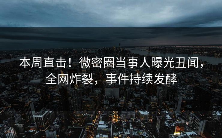 本周直击!微密圈当事人曝光丑闻,全网炸裂,事件持续发酵 本周直击!微密圈当事人曝光丑闻,全网炸裂,事件持续发酵