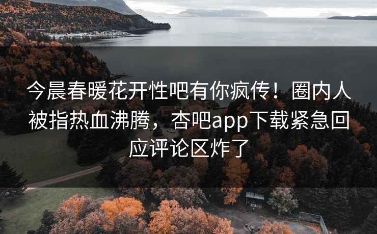 今晨春暖花开性吧有你疯传!圈内人被指热血沸腾,杏吧app下载紧急回应评论区炸了 今晨春暖花开性吧有你疯传!圈内人被指热血沸腾,杏吧app下载紧急回应评论区炸了