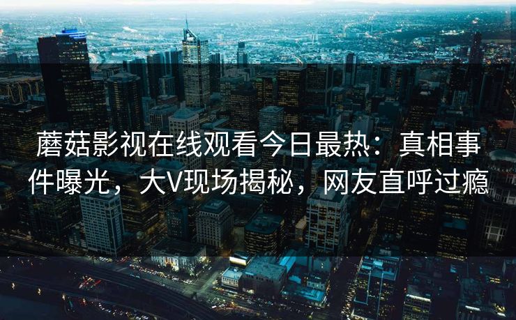 蘑菇影视在线观看今日最热:真相事件曝光,大V现场揭秘,网友直呼过瘾 蘑菇影视在线观看今日最热:真相事件曝光,大V现场揭秘,网友直呼过瘾
