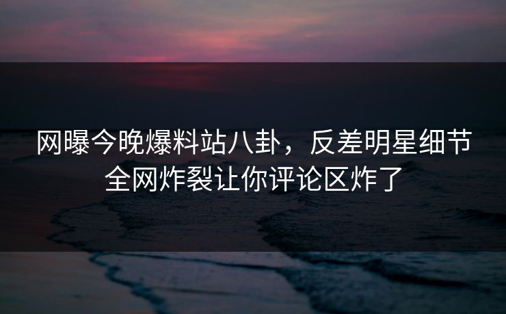 网曝今晚爆料站八卦,反差明星细节全网炸裂让你评论区炸了 网曝今晚爆料站八卦,反差明星细节全网炸裂让你评论区炸了