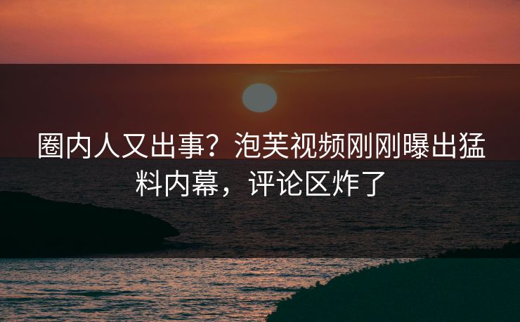 圈内人又出事？泡芙视频刚刚曝出猛料内幕，评论区炸了