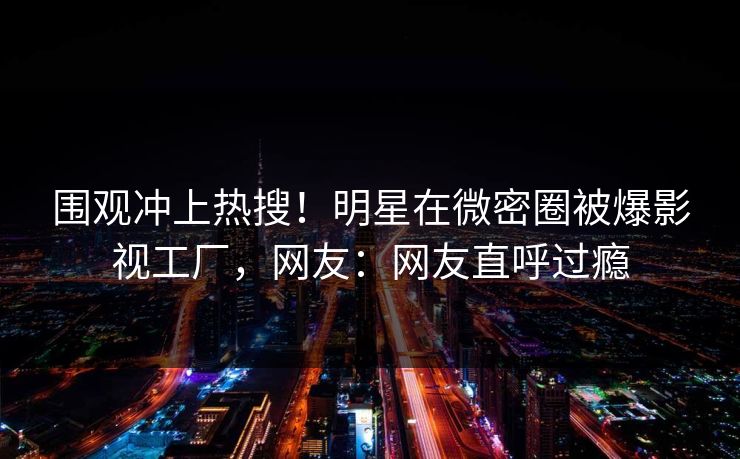 围观冲上热搜！明星在微密圈被爆影视工厂，网友：网友直呼过瘾
