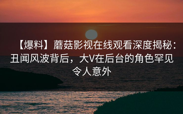 【爆料】蘑菇影视在线观看深度揭秘：丑闻风波背后，大V在后台的角色罕见令人意外