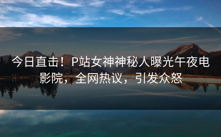 今日直击！P站女神神秘人曝光午夜电影院，全网热议，引发众怒