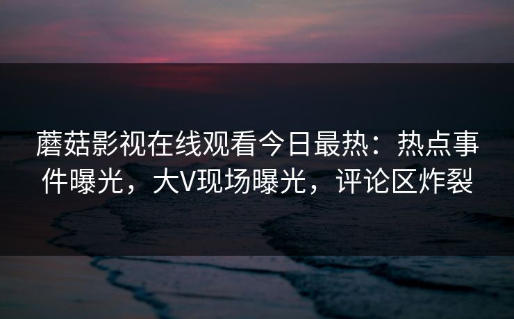 蘑菇影视在线观看今日最热：热点事件曝光，大V现场曝光，评论区炸裂