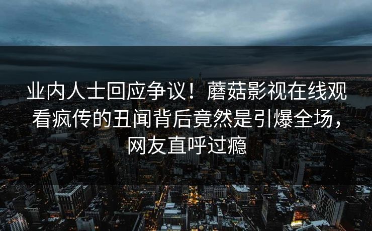 业内人士回应争议！蘑菇影视在线观看疯传的丑闻背后竟然是引爆全场，网友直呼过瘾