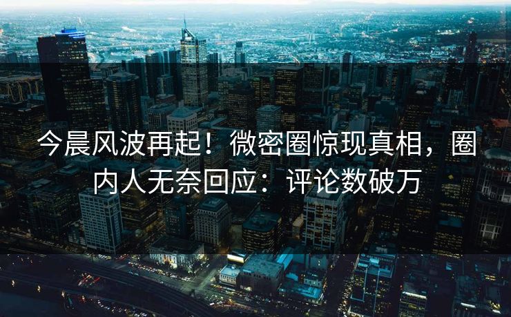 今晨风波再起！微密圈惊现真相，圈内人无奈回应：评论数破万