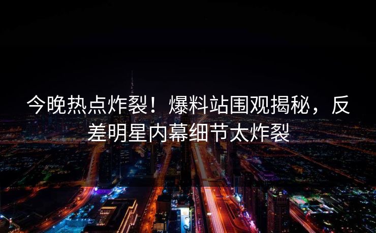 今晚热点炸裂!爆料站围观揭秘,反差明星内幕细节太炸裂 今晚热点炸裂!爆料站围观揭秘,反差明星内幕细节太炸裂