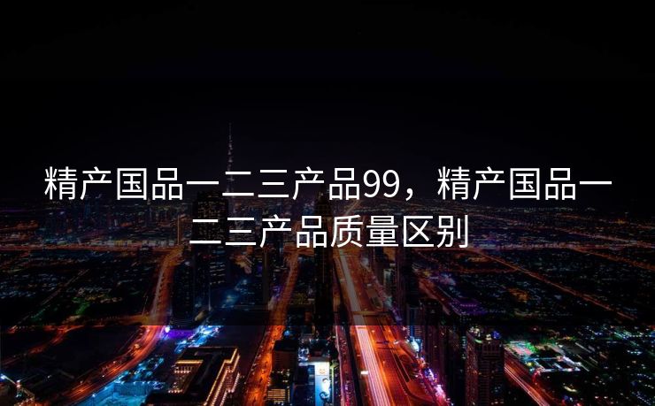 精产国品一二三产品99,精产国品一二三产品质量区别 精产国品一二三产品99,精产国品一二三产品质量区别