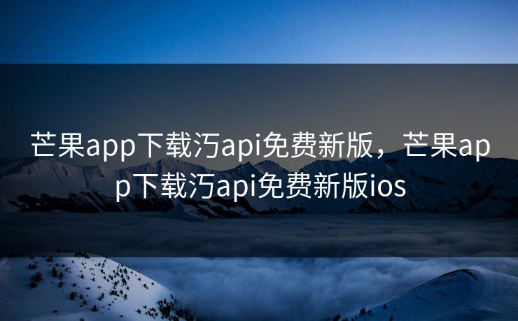 芒果app下载汅api免费新版，芒果app下载汅api免费新版ios
