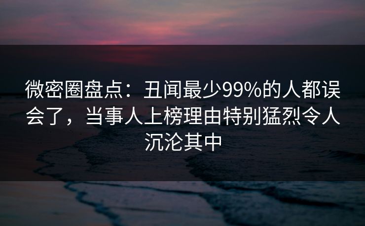 微密圈盘点：丑闻最少99%的人都误会了，当事人上榜理由特别猛烈令人沉沦其中