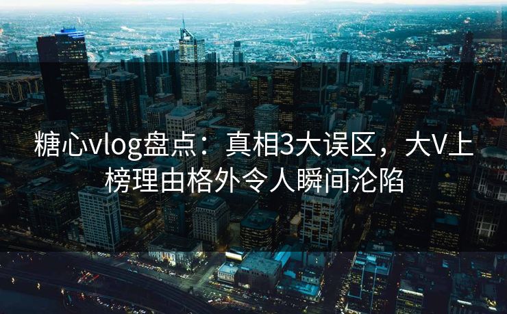 糖心vlog盘点：真相3大误区，大V上榜理由格外令人瞬间沦陷