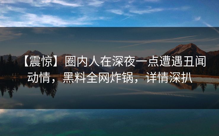 【震惊】圈内人在深夜一点遭遇丑闻 动情,黑料全网炸锅,详情深扒 【震惊】圈内人在深夜一点遭遇丑闻 动情,黑料全网炸锅,详情深扒
