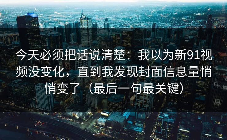 今天必须把话说清楚：我以为新91视频没变化，直到我发现封面信息量悄悄变了（最后一句最关键）