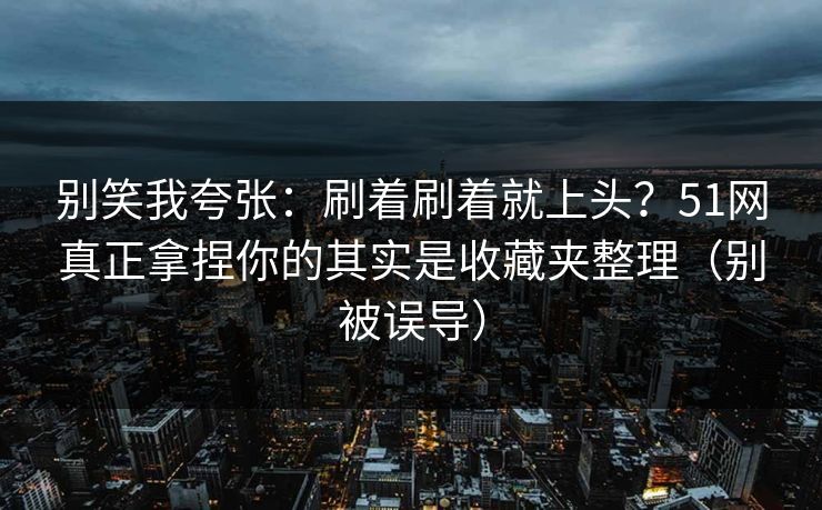 别笑我夸张：刷着刷着就上头？51网真正拿捏你的其实是收藏夹整理（别被误导）