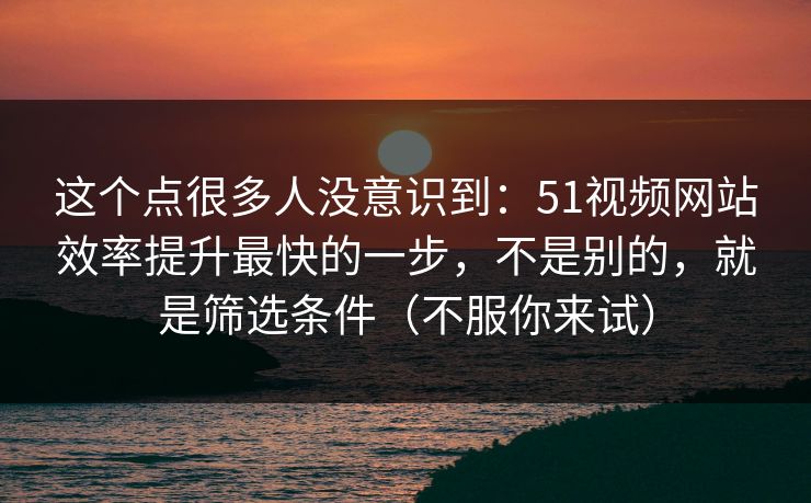 这个点很多人没意识到：51视频网站效率提升最快的一步，不是别的，就是筛选条件（不服你来试）