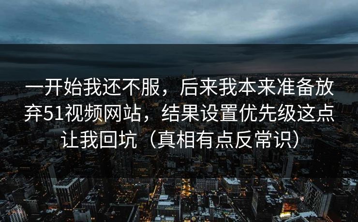 一开始我还不服,后来我本来准备放弃51视频网站,结果设置优先级这点让我回坑(真相有点反常识) 一开始我还不服,后来我本来准备放弃51视频网站,结果设置优先级这点让我回坑(真相有点反常识)