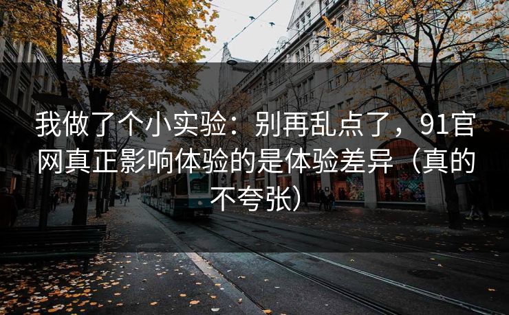 我做了个小实验：别再乱点了，91官网真正影响体验的是体验差异（真的不夸张）