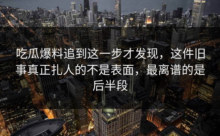 吃瓜爆料追到这一步才发现，这件旧事真正扎人的不是表面，最离谱的是后半段